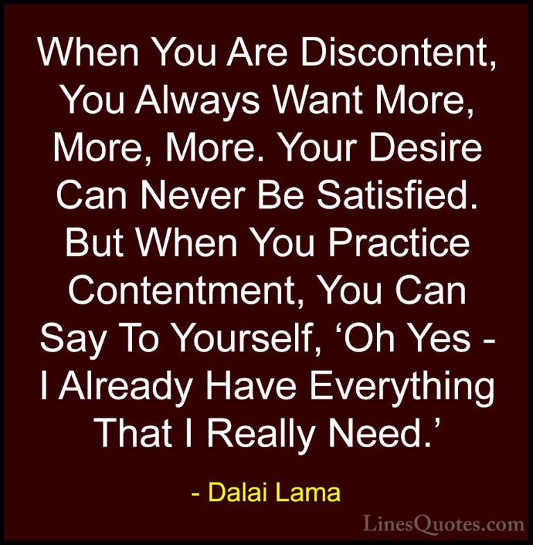 Dalai Lama Quotes (16) - When You Are Discontent, You Always Want... - QuotesWhen You Are Discontent, You Always Want More, More, More. Your Desire Can Never Be Satisfied. But When You Practice Contentment, You Can Say To Yourself, 'Oh Yes - I Already Have Everything That I Really Need.'