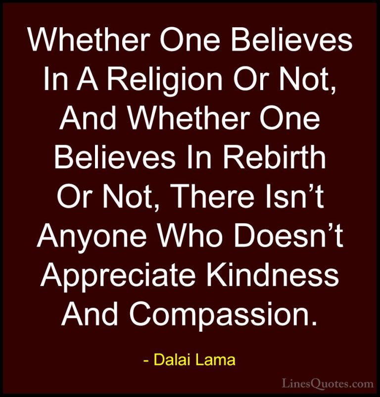 Dalai Lama Quotes (21) - Whether One Believes In A Religion Or No... - QuotesWhether One Believes In A Religion Or Not, And Whether One Believes In Rebirth Or Not, There Isn't Anyone Who Doesn't Appreciate Kindness And Compassion.