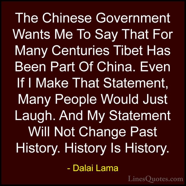 Dalai Lama Quotes (34) - The Chinese Government Wants Me To Say T... - QuotesThe Chinese Government Wants Me To Say That For Many Centuries Tibet Has Been Part Of China. Even If I Make That Statement, Many People Would Just Laugh. And My Statement Will Not Change Past History. History Is History.