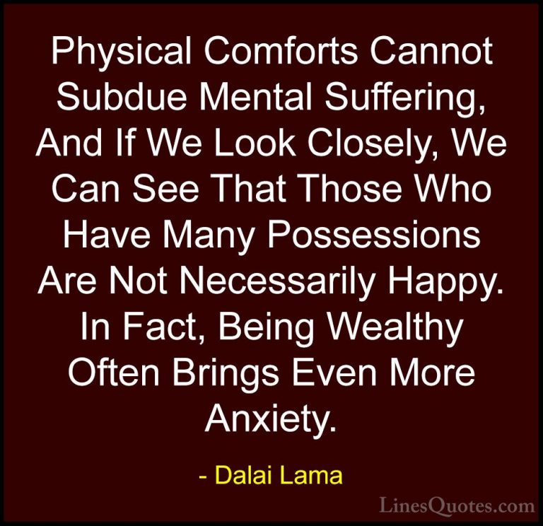 Dalai Lama Quotes (44) - Physical Comforts Cannot Subdue Mental S... - QuotesPhysical Comforts Cannot Subdue Mental Suffering, And If We Look Closely, We Can See That Those Who Have Many Possessions Are Not Necessarily Happy. In Fact, Being Wealthy Often Brings Even More Anxiety.