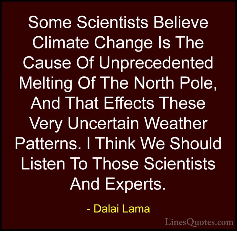 Dalai Lama Quotes (47) - Some Scientists Believe Climate Change I... - QuotesSome Scientists Believe Climate Change Is The Cause Of Unprecedented Melting Of The North Pole, And That Effects These Very Uncertain Weather Patterns. I Think We Should Listen To Those Scientists And Experts.