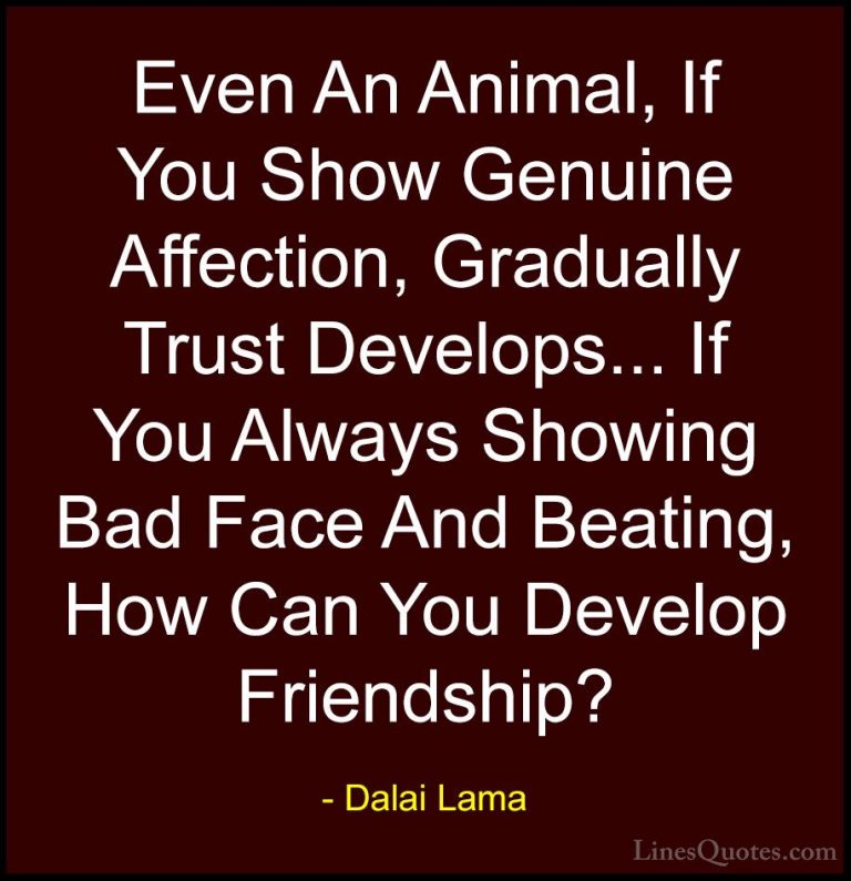 Dalai Lama Quotes (48) - Even An Animal, If You Show Genuine Affe... - QuotesEven An Animal, If You Show Genuine Affection, Gradually Trust Develops... If You Always Showing Bad Face And Beating, How Can You Develop Friendship?
