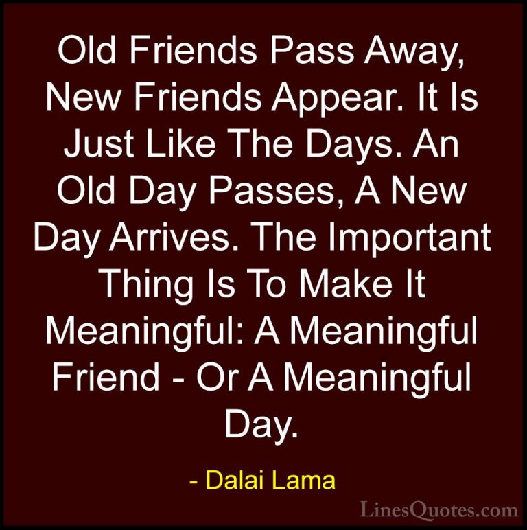 Dalai Lama Quotes (5) - Old Friends Pass Away, New Friends Appear... - QuotesOld Friends Pass Away, New Friends Appear. It Is Just Like The Days. An Old Day Passes, A New Day Arrives. The Important Thing Is To Make It Meaningful: A Meaningful Friend - Or A Meaningful Day.