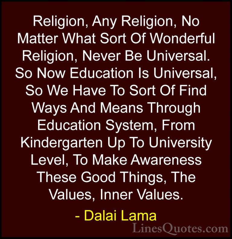 Dalai Lama Quotes (51) - Religion, Any Religion, No Matter What S... - QuotesReligion, Any Religion, No Matter What Sort Of Wonderful Religion, Never Be Universal. So Now Education Is Universal, So We Have To Sort Of Find Ways And Means Through Education System, From Kindergarten Up To University Level, To Make Awareness These Good Things, The Values, Inner Values.