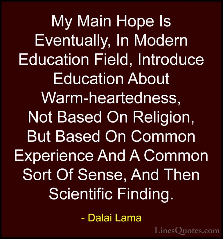 Dalai Lama Quotes (52) - My Main Hope Is Eventually, In Modern Ed... - QuotesMy Main Hope Is Eventually, In Modern Education Field, Introduce Education About Warm-heartedness, Not Based On Religion, But Based On Common Experience And A Common Sort Of Sense, And Then Scientific Finding.