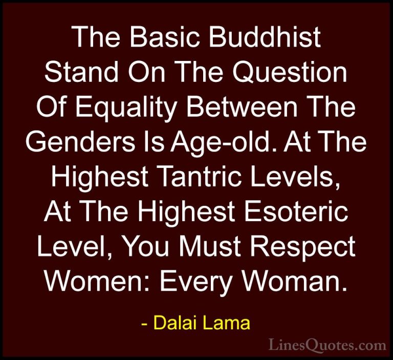 Dalai Lama Quotes (55) - The Basic Buddhist Stand On The Question... - QuotesThe Basic Buddhist Stand On The Question Of Equality Between The Genders Is Age-old. At The Highest Tantric Levels, At The Highest Esoteric Level, You Must Respect Women: Every Woman.
