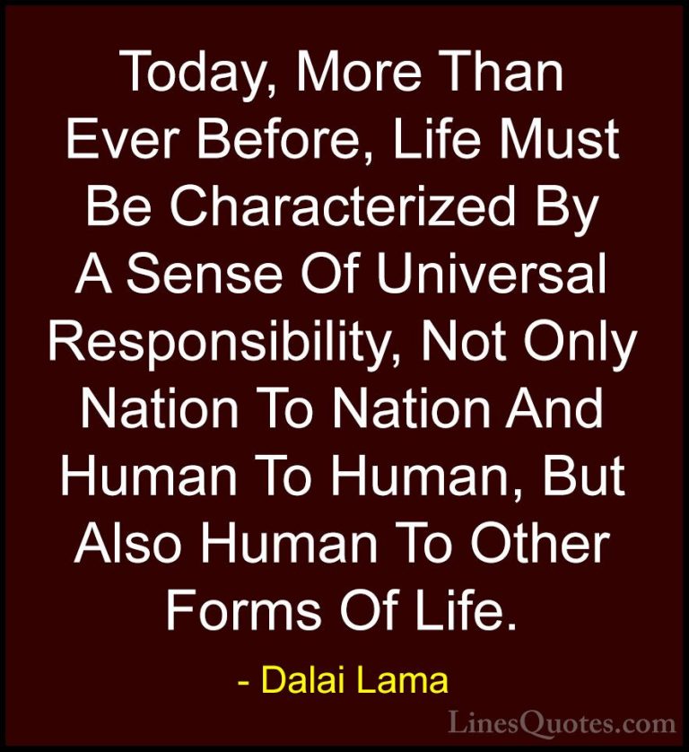 Dalai Lama Quotes (57) - Today, More Than Ever Before, Life Must ... - QuotesToday, More Than Ever Before, Life Must Be Characterized By A Sense Of Universal Responsibility, Not Only Nation To Nation And Human To Human, But Also Human To Other Forms Of Life.
