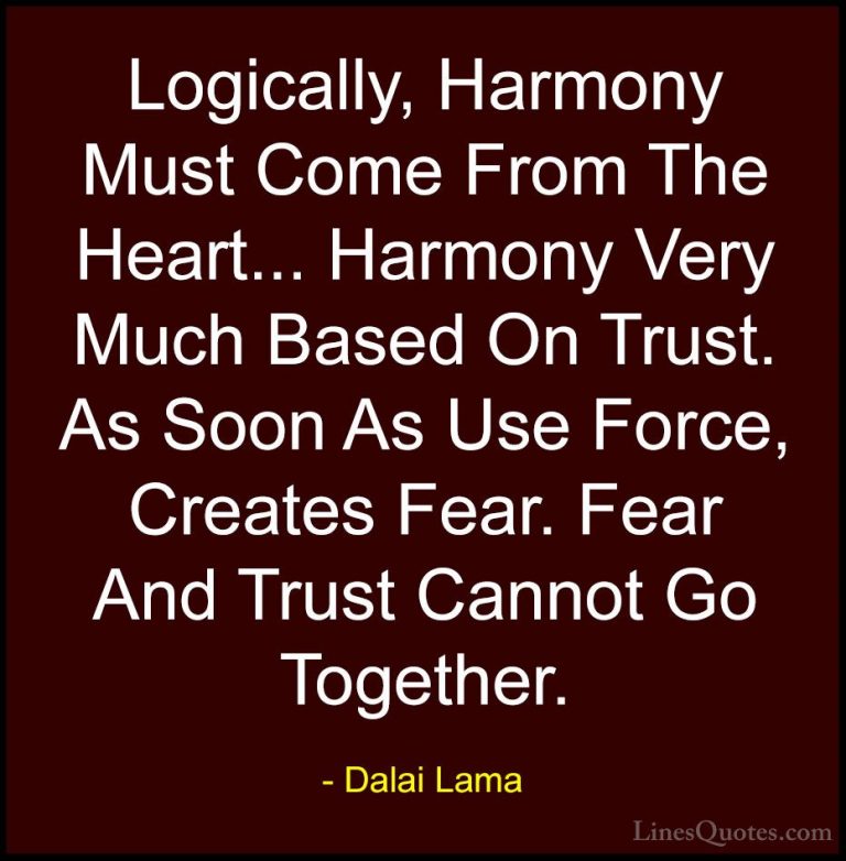 Dalai Lama Quotes (70) - Logically, Harmony Must Come From The He... - QuotesLogically, Harmony Must Come From The Heart... Harmony Very Much Based On Trust. As Soon As Use Force, Creates Fear. Fear And Trust Cannot Go Together.