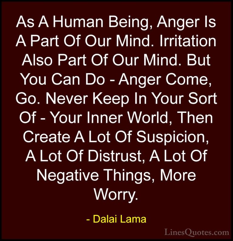 Dalai Lama Quotes (75) - As A Human Being, Anger Is A Part Of Our... - QuotesAs A Human Being, Anger Is A Part Of Our Mind. Irritation Also Part Of Our Mind. But You Can Do - Anger Come, Go. Never Keep In Your Sort Of - Your Inner World, Then Create A Lot Of Suspicion, A Lot Of Distrust, A Lot Of Negative Things, More Worry.