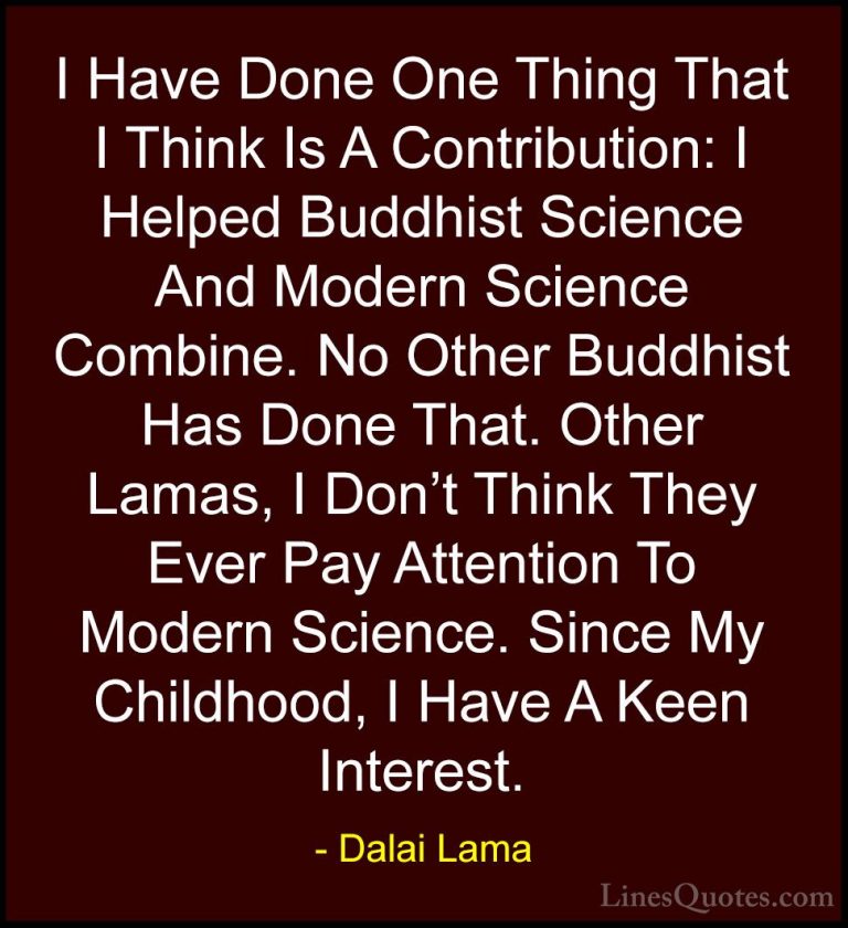 Dalai Lama Quotes (76) - I Have Done One Thing That I Think Is A ... - QuotesI Have Done One Thing That I Think Is A Contribution: I Helped Buddhist Science And Modern Science Combine. No Other Buddhist Has Done That. Other Lamas, I Don't Think They Ever Pay Attention To Modern Science. Since My Childhood, I Have A Keen Interest.