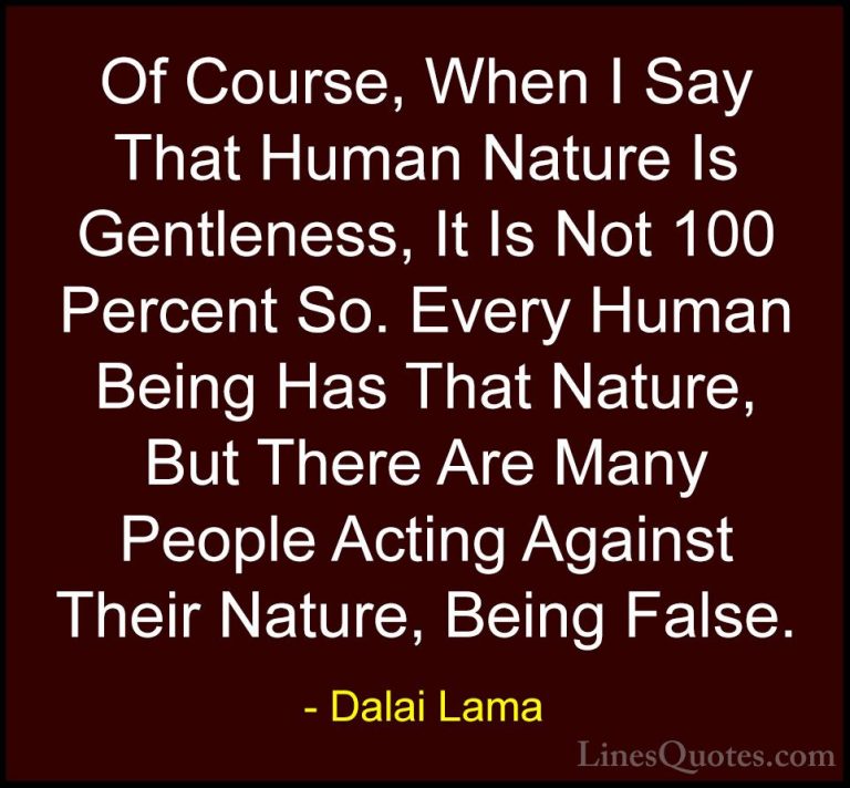 Dalai Lama Quotes (77) - Of Course, When I Say That Human Nature ... - QuotesOf Course, When I Say That Human Nature Is Gentleness, It Is Not 100 Percent So. Every Human Being Has That Nature, But There Are Many People Acting Against Their Nature, Being False.