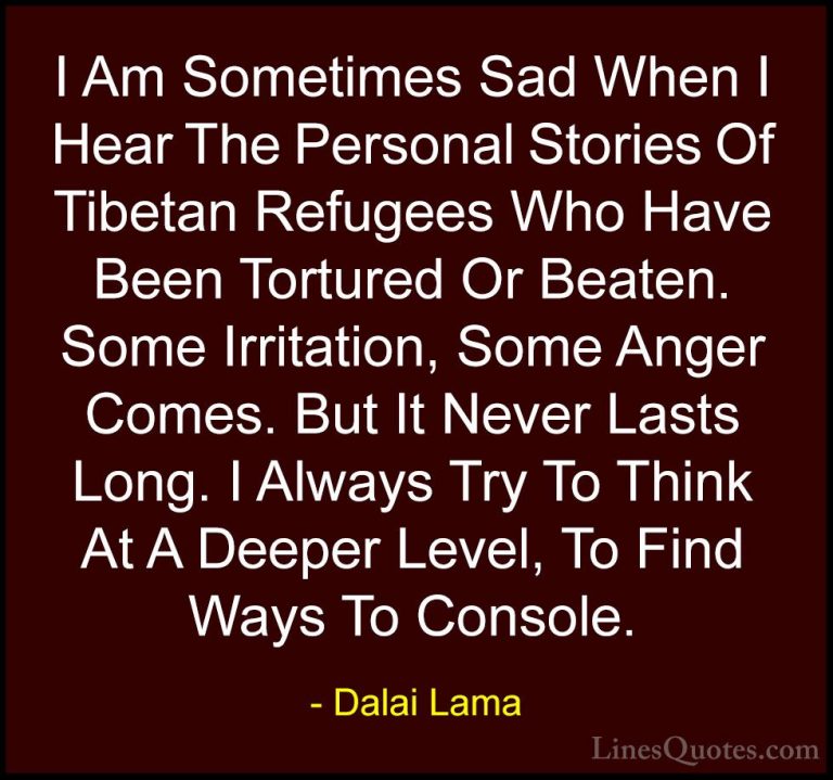 Dalai Lama Quotes (78) - I Am Sometimes Sad When I Hear The Perso... - QuotesI Am Sometimes Sad When I Hear The Personal Stories Of Tibetan Refugees Who Have Been Tortured Or Beaten. Some Irritation, Some Anger Comes. But It Never Lasts Long. I Always Try To Think At A Deeper Level, To Find Ways To Console.