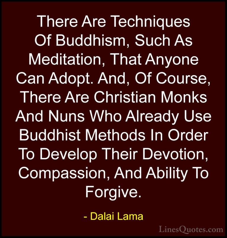Dalai Lama Quotes (87) - There Are Techniques Of Buddhism, Such A... - QuotesThere Are Techniques Of Buddhism, Such As Meditation, That Anyone Can Adopt. And, Of Course, There Are Christian Monks And Nuns Who Already Use Buddhist Methods In Order To Develop Their Devotion, Compassion, And Ability To Forgive.