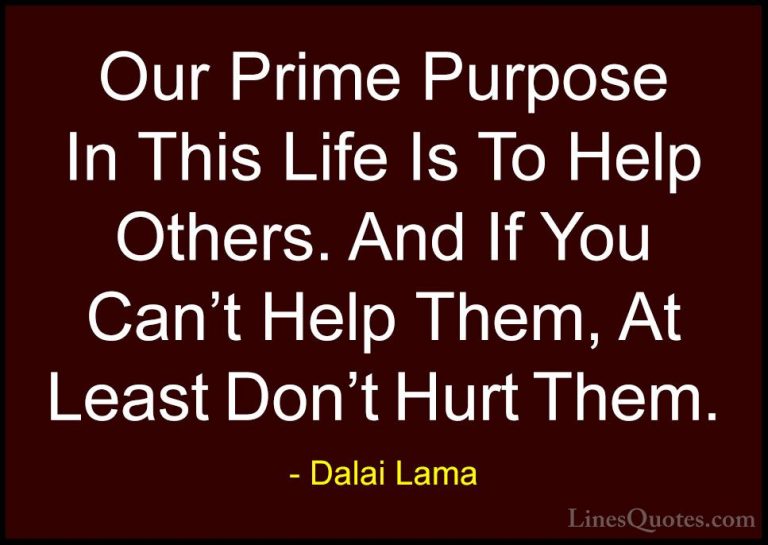 Dalai Lama Quotes (9) - Our Prime Purpose In This Life Is To Help... - QuotesOur Prime Purpose In This Life Is To Help Others. And If You Can't Help Them, At Least Don't Hurt Them.