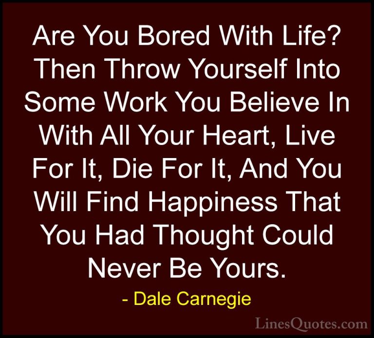 Dale Carnegie Quotes (12) - Are You Bored With Life? Then Throw Y... - QuotesAre You Bored With Life? Then Throw Yourself Into Some Work You Believe In With All Your Heart, Live For It, Die For It, And You Will Find Happiness That You Had Thought Could Never Be Yours.