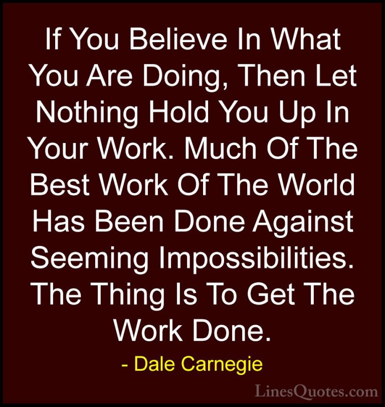 Dale Carnegie Quotes (16) - If You Believe In What You Are Doing,... - QuotesIf You Believe In What You Are Doing, Then Let Nothing Hold You Up In Your Work. Much Of The Best Work Of The World Has Been Done Against Seeming Impossibilities. The Thing Is To Get The Work Done.