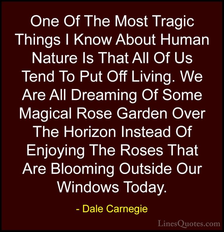 Dale Carnegie Quotes (2) - One Of The Most Tragic Things I Know A... - QuotesOne Of The Most Tragic Things I Know About Human Nature Is That All Of Us Tend To Put Off Living. We Are All Dreaming Of Some Magical Rose Garden Over The Horizon Instead Of Enjoying The Roses That Are Blooming Outside Our Windows Today.