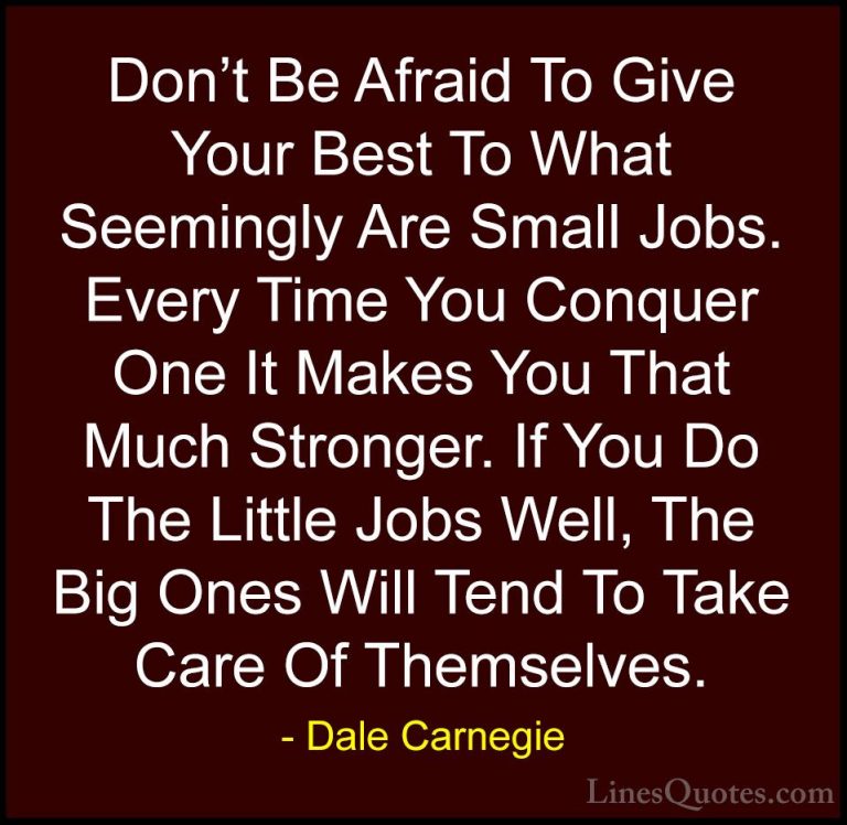 Dale Carnegie Quotes (34) - Don't Be Afraid To Give Your Best To ... - QuotesDon't Be Afraid To Give Your Best To What Seemingly Are Small Jobs. Every Time You Conquer One It Makes You That Much Stronger. If You Do The Little Jobs Well, The Big Ones Will Tend To Take Care Of Themselves.