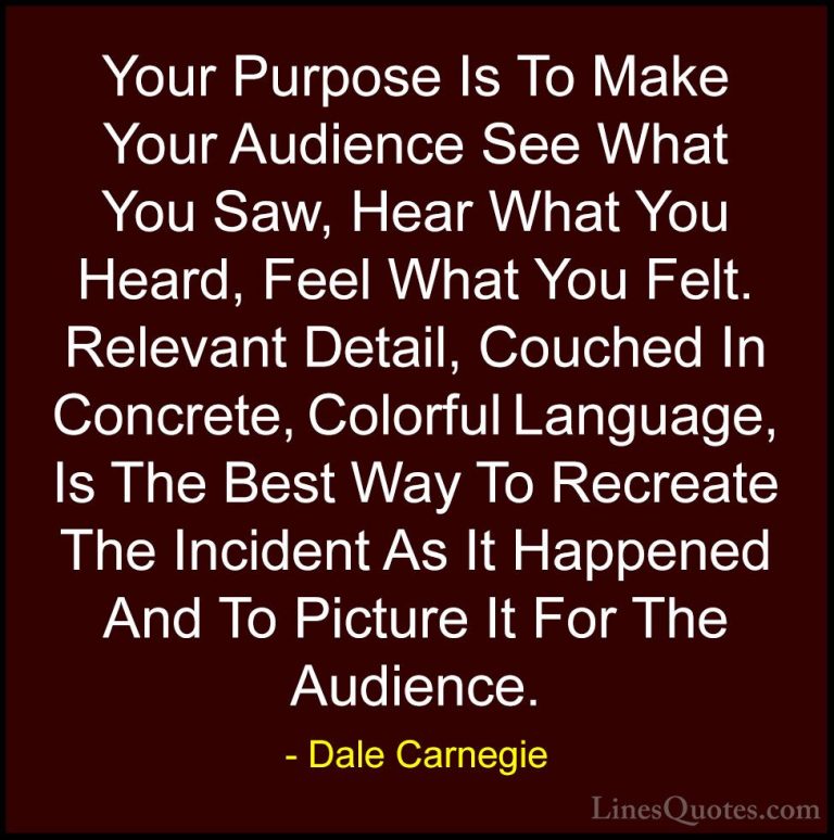 Dale Carnegie Quotes (42) - Your Purpose Is To Make Your Audience... - QuotesYour Purpose Is To Make Your Audience See What You Saw, Hear What You Heard, Feel What You Felt. Relevant Detail, Couched In Concrete, Colorful Language, Is The Best Way To Recreate The Incident As It Happened And To Picture It For The Audience.