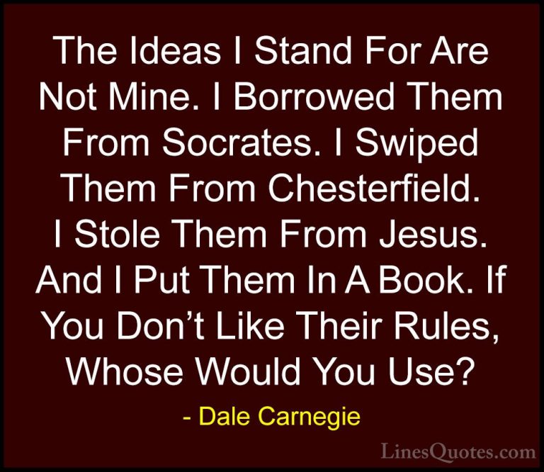 Dale Carnegie Quotes (50) - The Ideas I Stand For Are Not Mine. I... - QuotesThe Ideas I Stand For Are Not Mine. I Borrowed Them From Socrates. I Swiped Them From Chesterfield. I Stole Them From Jesus. And I Put Them In A Book. If You Don't Like Their Rules, Whose Would You Use?