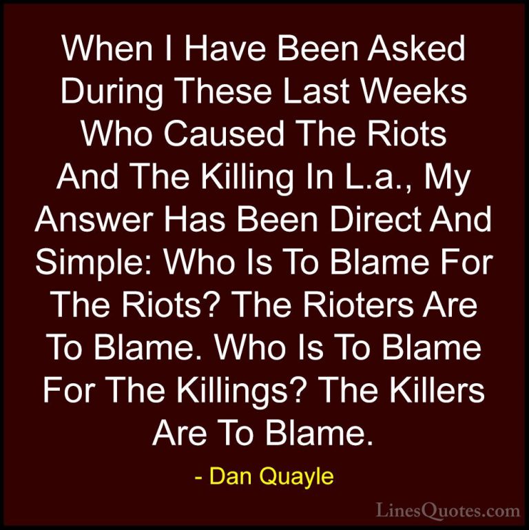Dan Quayle Quotes (16) - When I Have Been Asked During These Last... - QuotesWhen I Have Been Asked During These Last Weeks Who Caused The Riots And The Killing In L.a., My Answer Has Been Direct And Simple: Who Is To Blame For The Riots? The Rioters Are To Blame. Who Is To Blame For The Killings? The Killers Are To Blame.