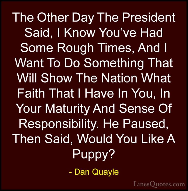 Dan Quayle Quotes (20) - The Other Day The President Said, I Know... - QuotesThe Other Day The President Said, I Know You've Had Some Rough Times, And I Want To Do Something That Will Show The Nation What Faith That I Have In You, In Your Maturity And Sense Of Responsibility. He Paused, Then Said, Would You Like A Puppy?