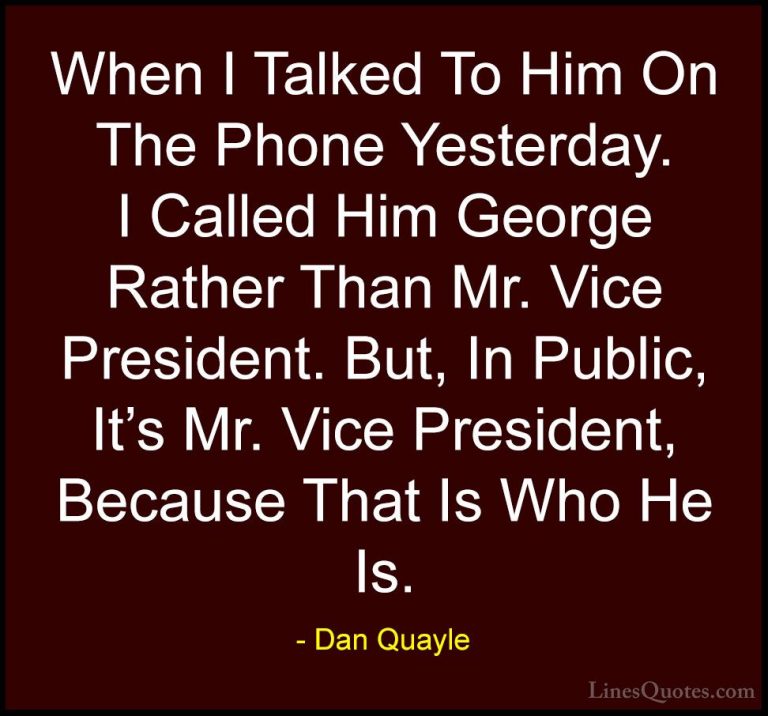 Dan Quayle Quotes (21) - When I Talked To Him On The Phone Yester... - QuotesWhen I Talked To Him On The Phone Yesterday. I Called Him George Rather Than Mr. Vice President. But, In Public, It's Mr. Vice President, Because That Is Who He Is.