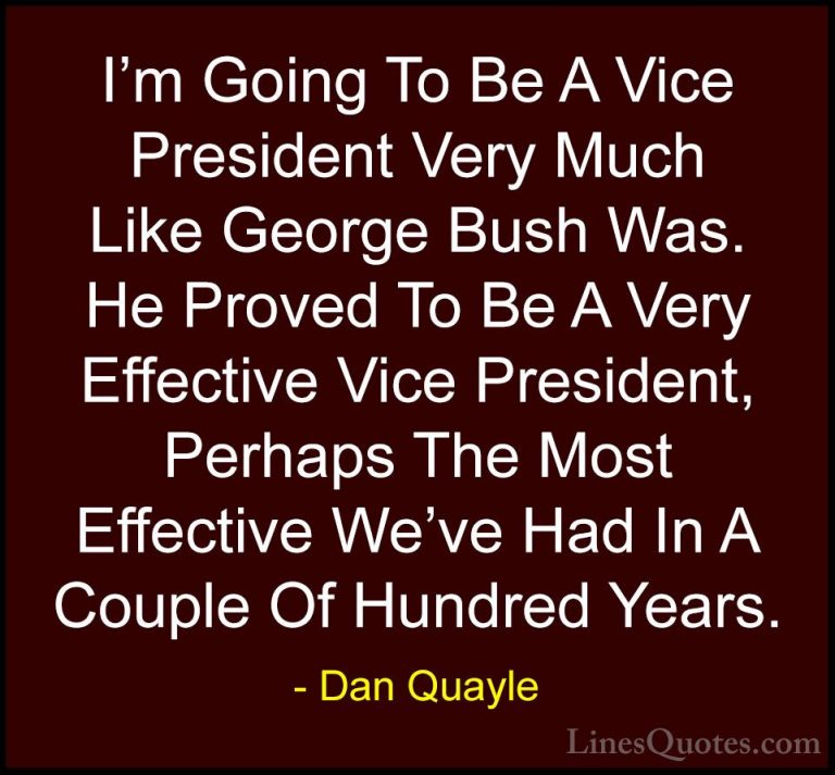 Dan Quayle Quotes (32) - I'm Going To Be A Vice President Very Mu... - QuotesI'm Going To Be A Vice President Very Much Like George Bush Was. He Proved To Be A Very Effective Vice President, Perhaps The Most Effective We've Had In A Couple Of Hundred Years.