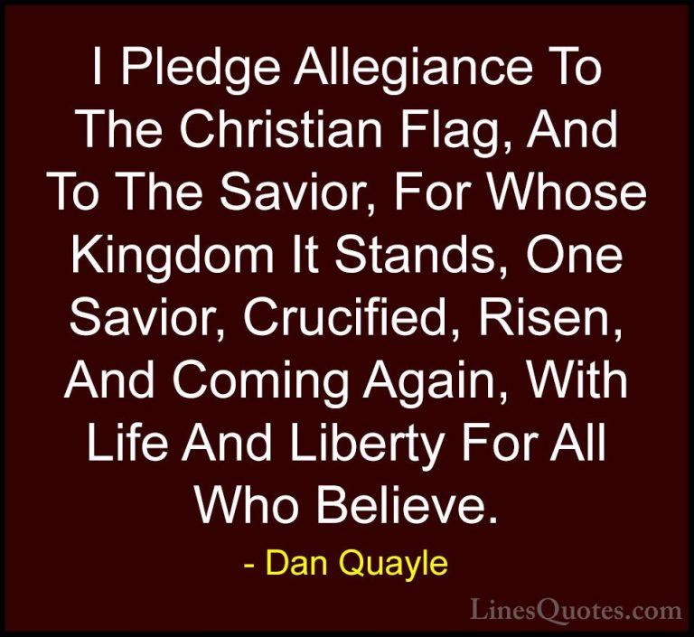 Dan Quayle Quotes (38) - I Pledge Allegiance To The Christian Fla... - QuotesI Pledge Allegiance To The Christian Flag, And To The Savior, For Whose Kingdom It Stands, One Savior, Crucified, Risen, And Coming Again, With Life And Liberty For All Who Believe.