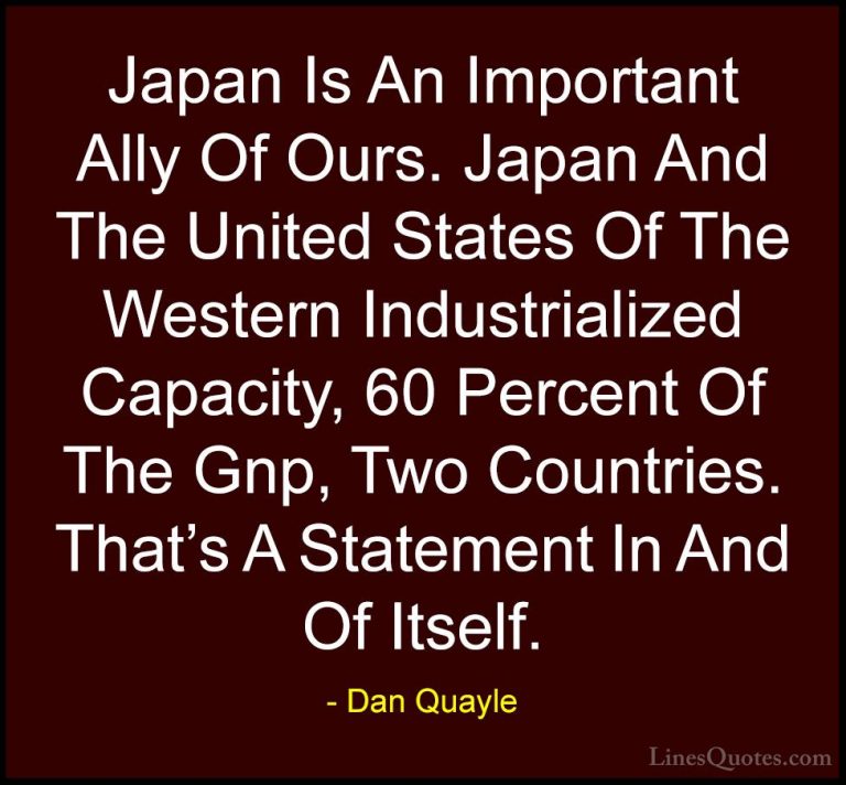 Dan Quayle Quotes (63) - Japan Is An Important Ally Of Ours. Japa... - QuotesJapan Is An Important Ally Of Ours. Japan And The United States Of The Western Industrialized Capacity, 60 Percent Of The Gnp, Two Countries. That's A Statement In And Of Itself.