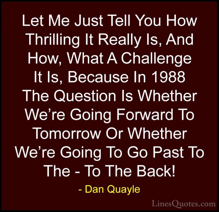 Dan Quayle Quotes (66) - Let Me Just Tell You How Thrilling It Re... - QuotesLet Me Just Tell You How Thrilling It Really Is, And How, What A Challenge It Is, Because In 1988 The Question Is Whether We're Going Forward To Tomorrow Or Whether We're Going To Go Past To The - To The Back!