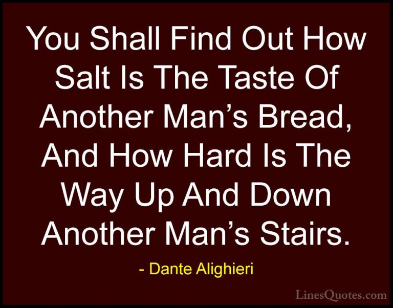 Dante Alighieri Quotes (25) - You Shall Find Out How Salt Is The ... - QuotesYou Shall Find Out How Salt Is The Taste Of Another Man's Bread, And How Hard Is The Way Up And Down Another Man's Stairs.