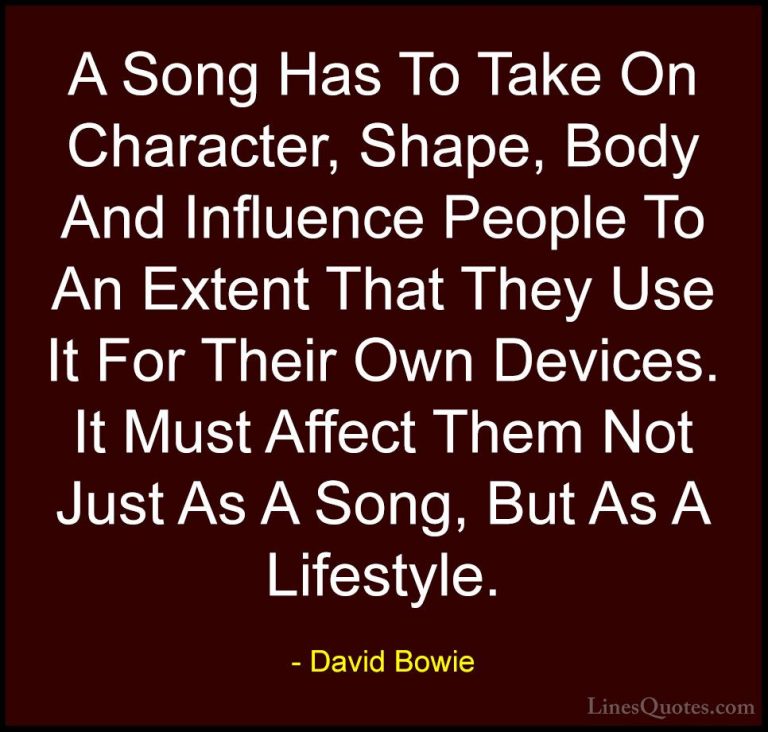 David Bowie Quotes (104) - A Song Has To Take On Character, Shape... - QuotesA Song Has To Take On Character, Shape, Body And Influence People To An Extent That They Use It For Their Own Devices. It Must Affect Them Not Just As A Song, But As A Lifestyle.