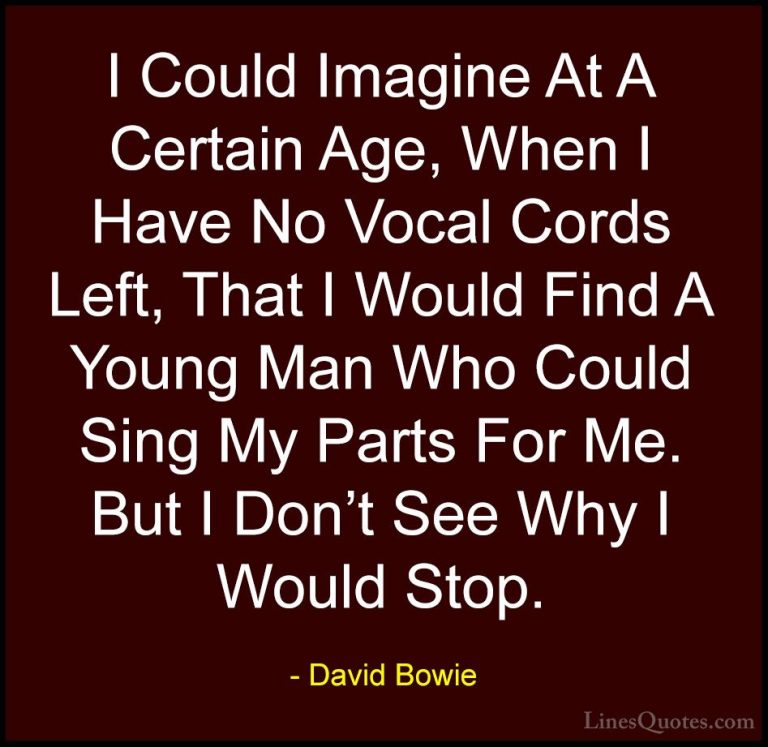 David Bowie Quotes (106) - I Could Imagine At A Certain Age, When... - QuotesI Could Imagine At A Certain Age, When I Have No Vocal Cords Left, That I Would Find A Young Man Who Could Sing My Parts For Me. But I Don't See Why I Would Stop.