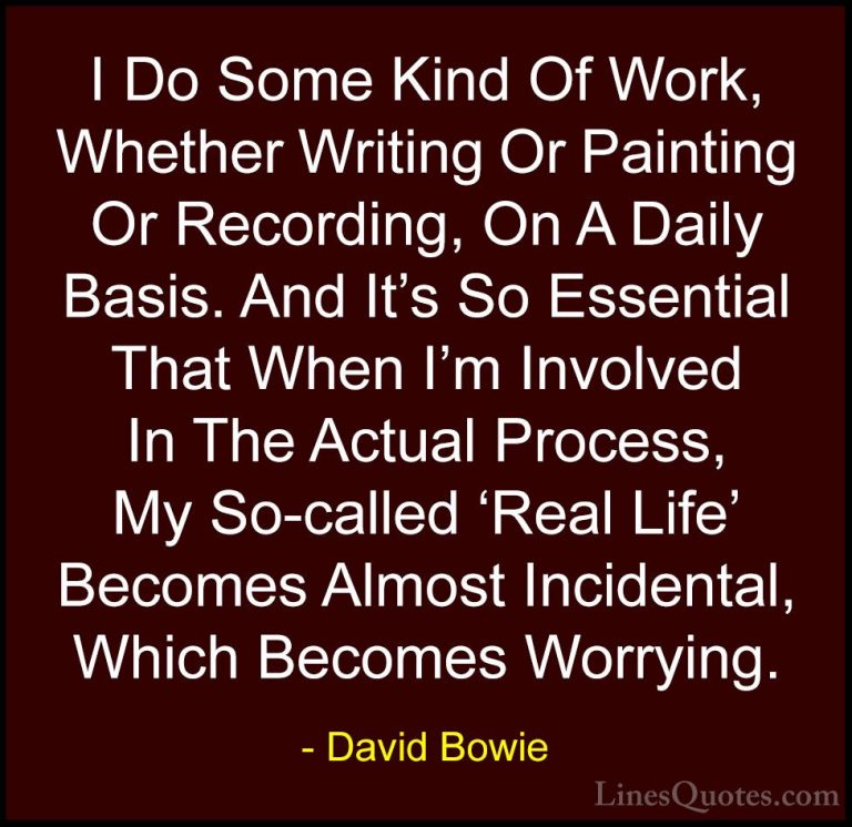 David Bowie Quotes (107) - I Do Some Kind Of Work, Whether Writin... - QuotesI Do Some Kind Of Work, Whether Writing Or Painting Or Recording, On A Daily Basis. And It's So Essential That When I'm Involved In The Actual Process, My So-called 'Real Life' Becomes Almost Incidental, Which Becomes Worrying.