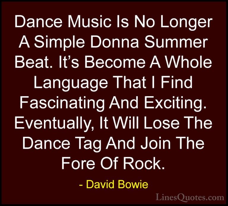 David Bowie Quotes (110) - Dance Music Is No Longer A Simple Donn... - QuotesDance Music Is No Longer A Simple Donna Summer Beat. It's Become A Whole Language That I Find Fascinating And Exciting. Eventually, It Will Lose The Dance Tag And Join The Fore Of Rock.