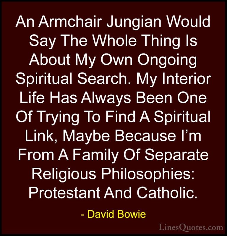 David Bowie Quotes (111) - An Armchair Jungian Would Say The Whol... - QuotesAn Armchair Jungian Would Say The Whole Thing Is About My Own Ongoing Spiritual Search. My Interior Life Has Always Been One Of Trying To Find A Spiritual Link, Maybe Because I'm From A Family Of Separate Religious Philosophies: Protestant And Catholic.
