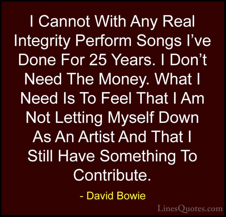 David Bowie Quotes (112) - I Cannot With Any Real Integrity Perfo... - QuotesI Cannot With Any Real Integrity Perform Songs I've Done For 25 Years. I Don't Need The Money. What I Need Is To Feel That I Am Not Letting Myself Down As An Artist And That I Still Have Something To Contribute.