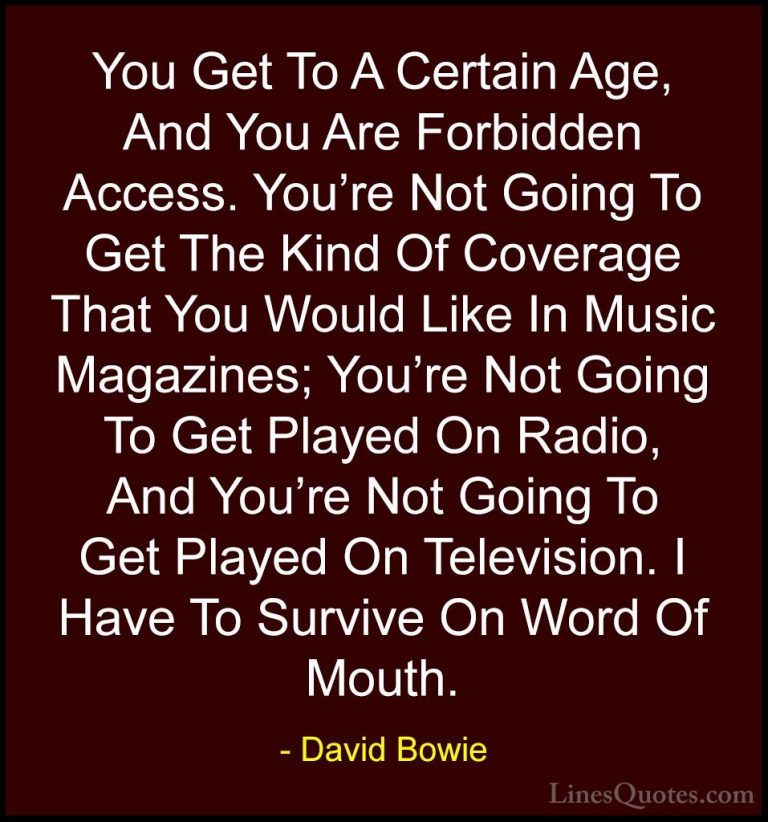 David Bowie Quotes (114) - You Get To A Certain Age, And You Are ... - QuotesYou Get To A Certain Age, And You Are Forbidden Access. You're Not Going To Get The Kind Of Coverage That You Would Like In Music Magazines; You're Not Going To Get Played On Radio, And You're Not Going To Get Played On Television. I Have To Survive On Word Of Mouth.