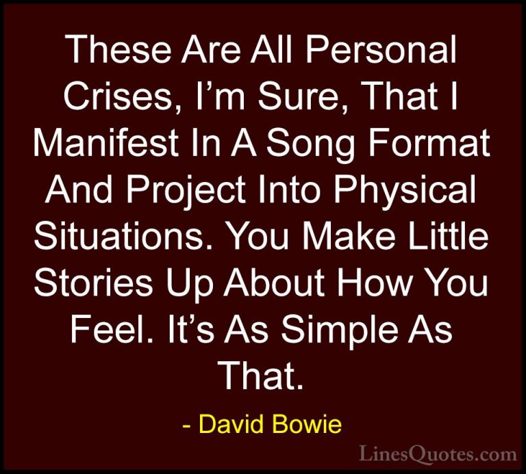 David Bowie Quotes (115) - These Are All Personal Crises, I'm Sur... - QuotesThese Are All Personal Crises, I'm Sure, That I Manifest In A Song Format And Project Into Physical Situations. You Make Little Stories Up About How You Feel. It's As Simple As That.
