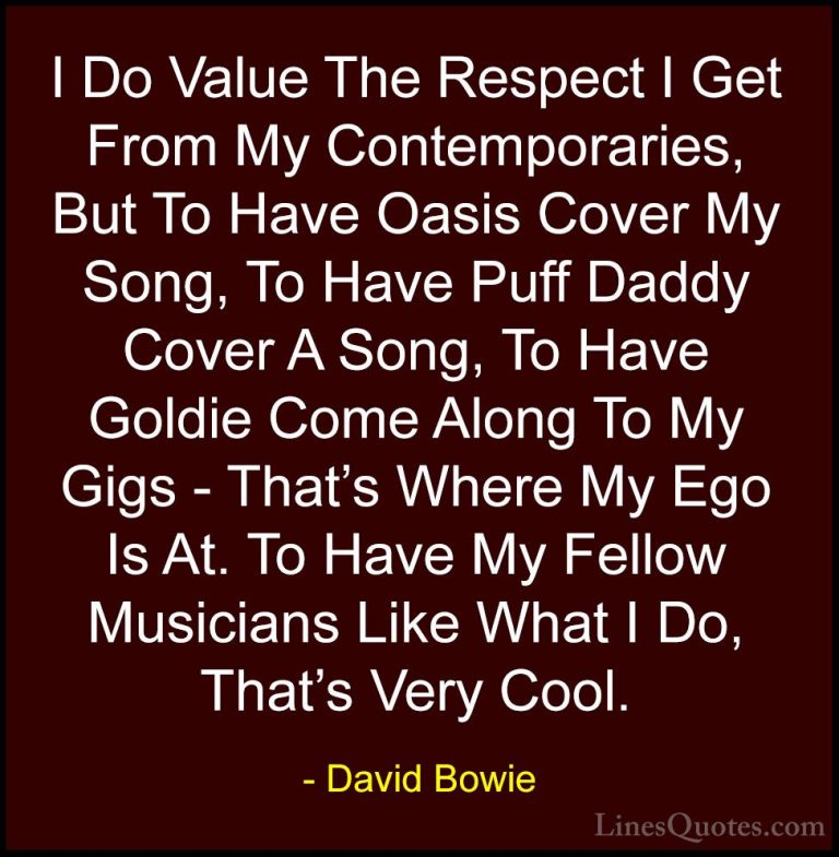 David Bowie Quotes (116) - I Do Value The Respect I Get From My C... - QuotesI Do Value The Respect I Get From My Contemporaries, But To Have Oasis Cover My Song, To Have Puff Daddy Cover A Song, To Have Goldie Come Along To My Gigs - That's Where My Ego Is At. To Have My Fellow Musicians Like What I Do, That's Very Cool.