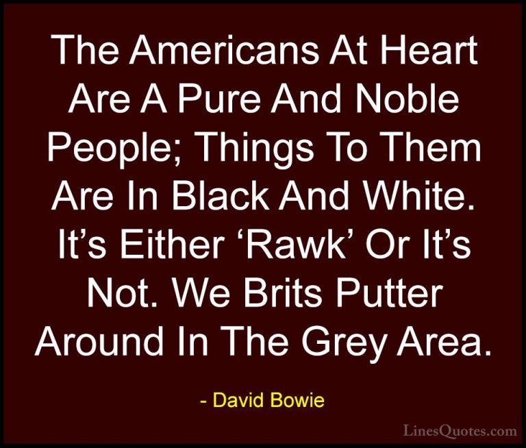 David Bowie Quotes (123) - The Americans At Heart Are A Pure And ... - QuotesThe Americans At Heart Are A Pure And Noble People; Things To Them Are In Black And White. It's Either 'Rawk' Or It's Not. We Brits Putter Around In The Grey Area.