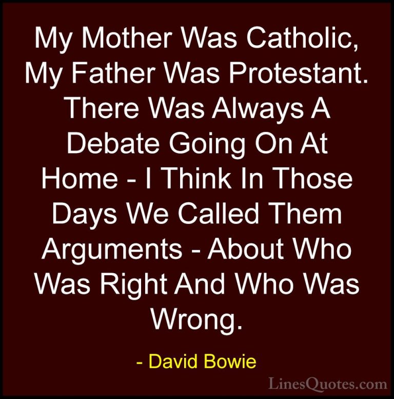 David Bowie Quotes (129) - My Mother Was Catholic, My Father Was ... - QuotesMy Mother Was Catholic, My Father Was Protestant. There Was Always A Debate Going On At Home - I Think In Those Days We Called Them Arguments - About Who Was Right And Who Was Wrong.