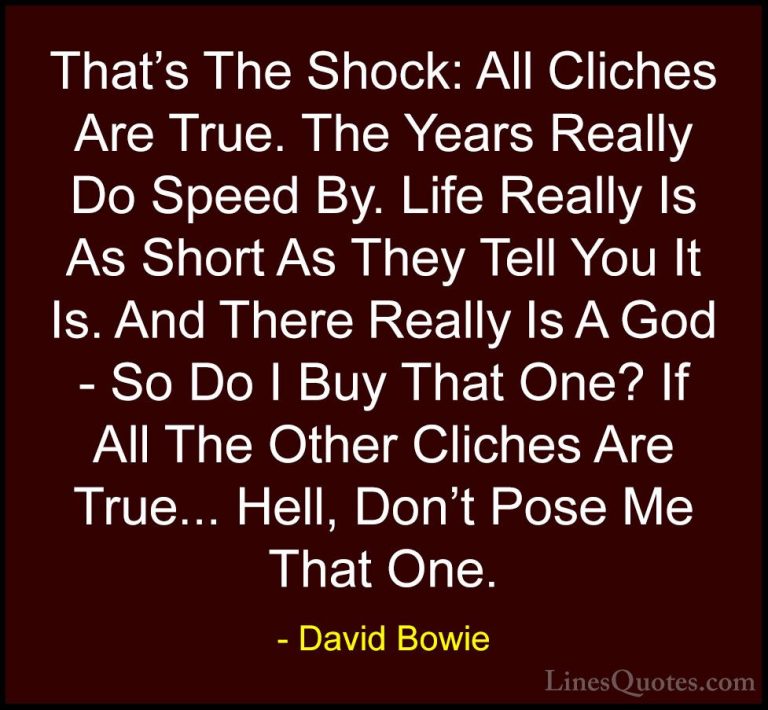 David Bowie Quotes (13) - That's The Shock: All Cliches Are True.... - QuotesThat's The Shock: All Cliches Are True. The Years Really Do Speed By. Life Really Is As Short As They Tell You It Is. And There Really Is A God - So Do I Buy That One? If All The Other Cliches Are True... Hell, Don't Pose Me That One.