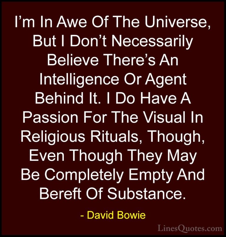 David Bowie Quotes (132) - I'm In Awe Of The Universe, But I Don'... - QuotesI'm In Awe Of The Universe, But I Don't Necessarily Believe There's An Intelligence Or Agent Behind It. I Do Have A Passion For The Visual In Religious Rituals, Though, Even Though They May Be Completely Empty And Bereft Of Substance.