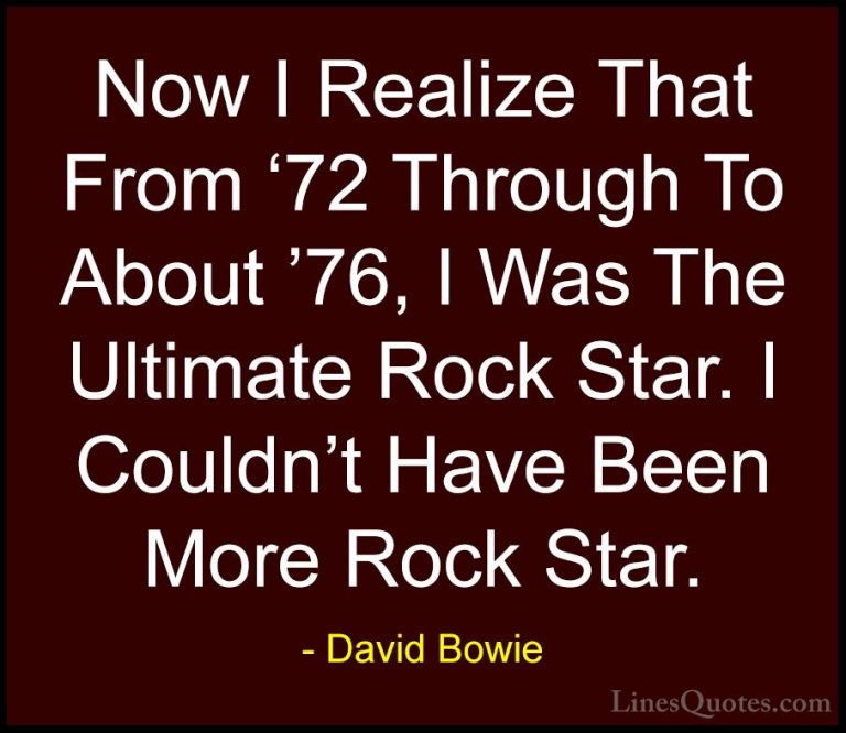 David Bowie Quotes (136) - Now I Realize That From '72 Through To... - QuotesNow I Realize That From '72 Through To About '76, I Was The Ultimate Rock Star. I Couldn't Have Been More Rock Star.