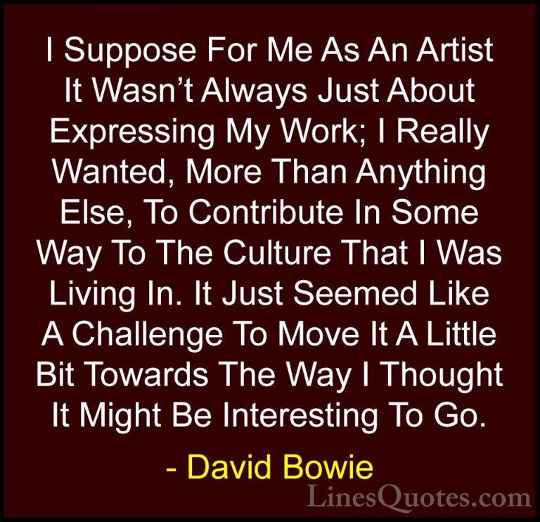 David Bowie Quotes (14) - I Suppose For Me As An Artist It Wasn't... - QuotesI Suppose For Me As An Artist It Wasn't Always Just About Expressing My Work; I Really Wanted, More Than Anything Else, To Contribute In Some Way To The Culture That I Was Living In. It Just Seemed Like A Challenge To Move It A Little Bit Towards The Way I Thought It Might Be Interesting To Go.