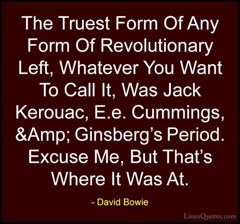 David Bowie Quotes (144) - The Truest Form Of Any Form Of Revolut... - QuotesThe Truest Form Of Any Form Of Revolutionary Left, Whatever You Want To Call It, Was Jack Kerouac, E.e. Cummings, &Amp; Ginsberg's Period. Excuse Me, But That's Where It Was At.