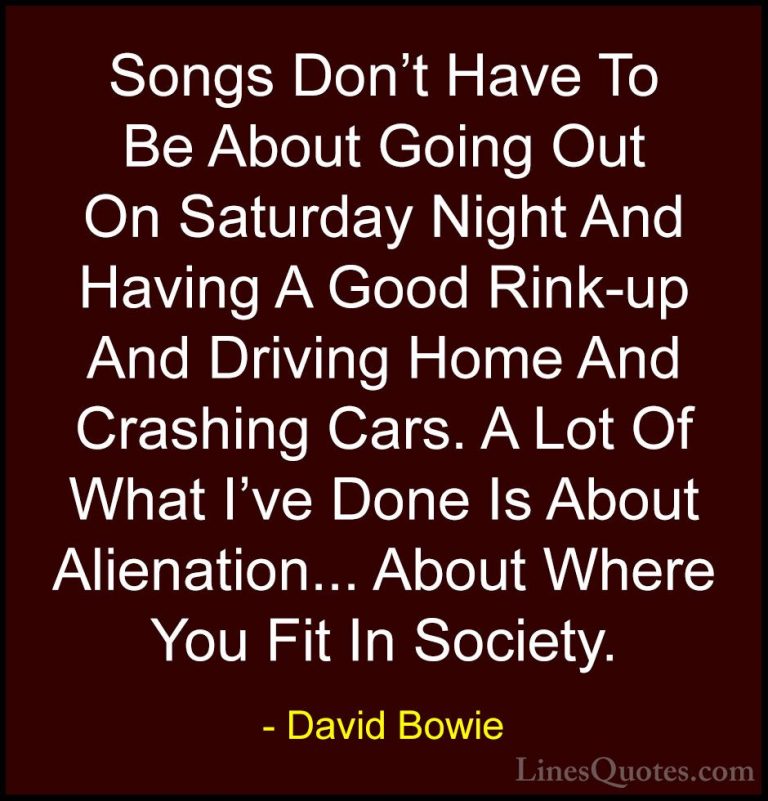 David Bowie Quotes (145) - Songs Don't Have To Be About Going Out... - QuotesSongs Don't Have To Be About Going Out On Saturday Night And Having A Good Rink-up And Driving Home And Crashing Cars. A Lot Of What I've Done Is About Alienation... About Where You Fit In Society.