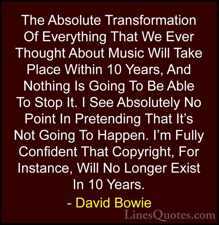 David Bowie Quotes (15) - The Absolute Transformation Of Everythi... - QuotesThe Absolute Transformation Of Everything That We Ever Thought About Music Will Take Place Within 10 Years, And Nothing Is Going To Be Able To Stop It. I See Absolutely No Point In Pretending That It's Not Going To Happen. I'm Fully Confident That Copyright, For Instance, Will No Longer Exist In 10 Years.